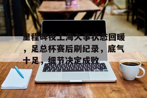 爱游戏体育包含里程碑夜上海久事状态回暖，足总杯赛后刷纪录，底气十足，细节决定成败的词条